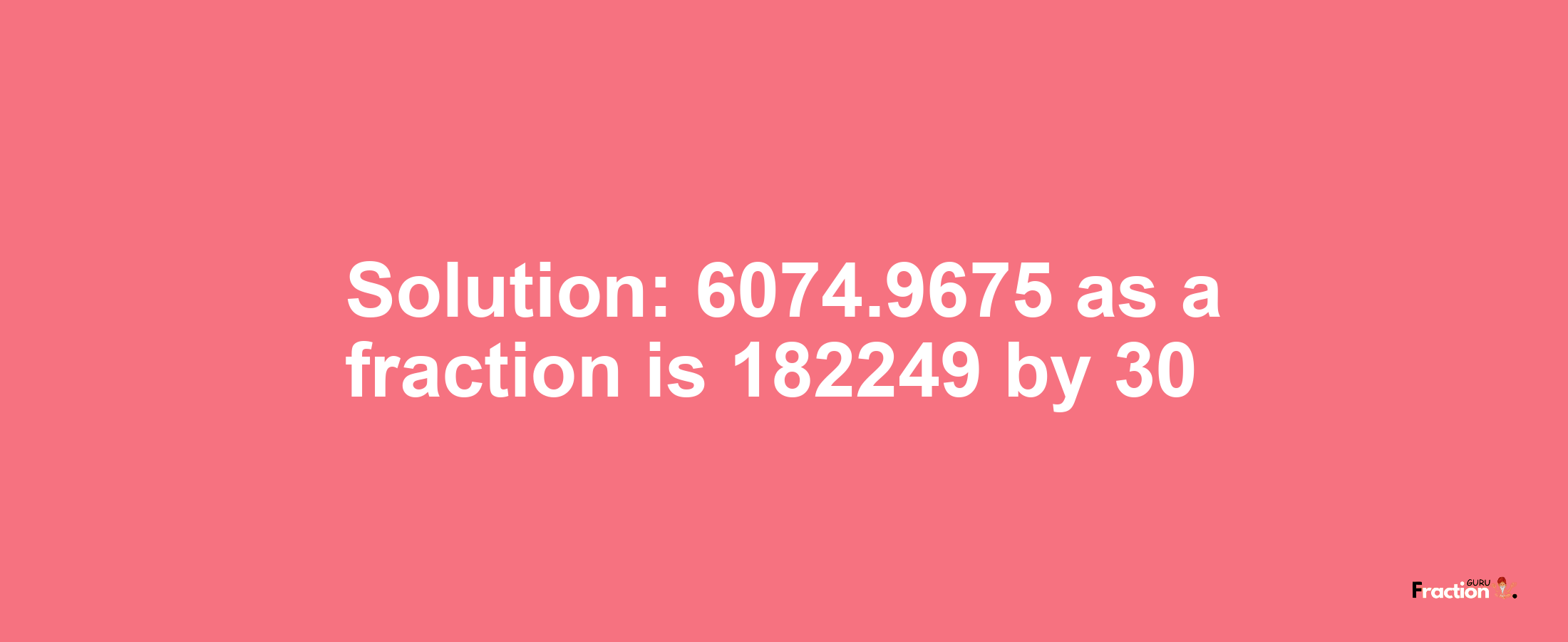 Solution:6074.9675 as a fraction is 182249/30